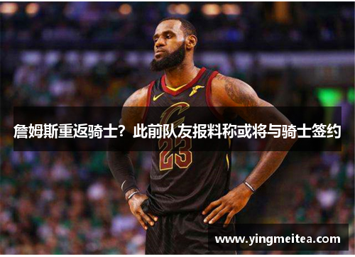 詹姆斯重返骑士？此前队友报料称或将与骑士签约
