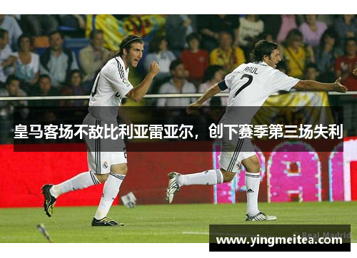 皇马客场不敌比利亚雷亚尔，创下赛季第三场失利