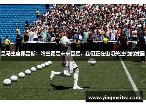 皇马主席佩雷斯：哈兰德是未来巨星，我们正在密切关注他的发展