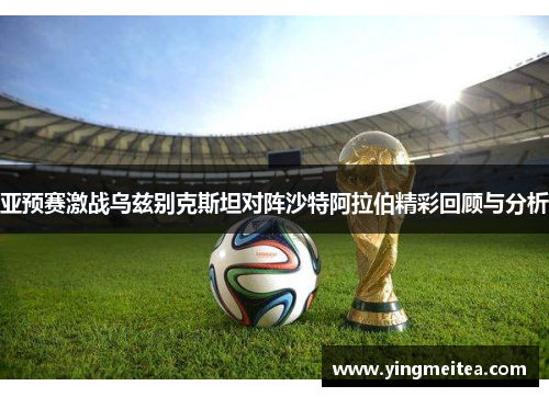 亚预赛激战乌兹别克斯坦对阵沙特阿拉伯精彩回顾与分析