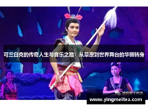 可兰白克的传奇人生与音乐之路：从草原到世界舞台的华丽转身